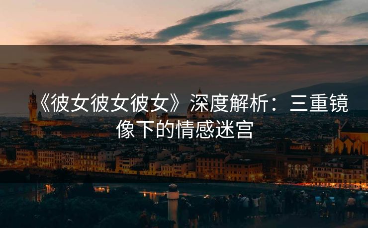 《彼女彼女彼女》深度解析：三重镜像下的情感迷宫