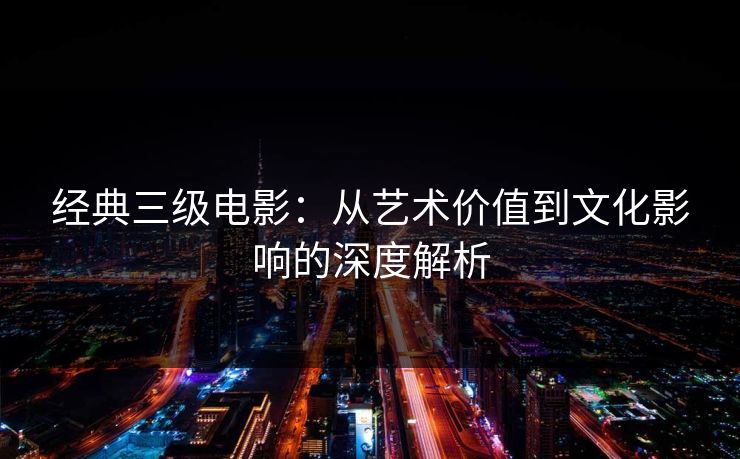 经典三级电影：从艺术价值到文化影响的深度解析