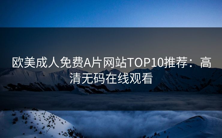 欧美成人免费A片网站TOP10推荐：高清无码在线观看