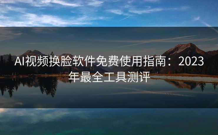 AI视频换脸软件免费使用指南：2023年最全工具测评