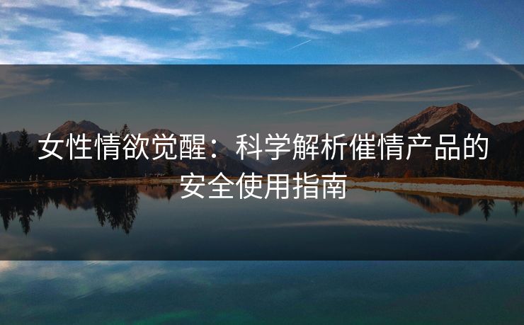 女性情欲觉醒：科学解析催情产品的安全使用指南  第1张