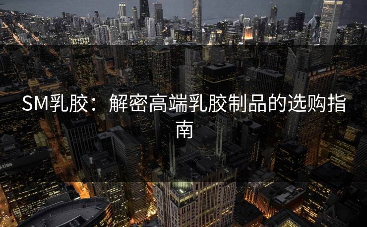 SM乳胶：解密高端乳胶制品的选购指南  第1张