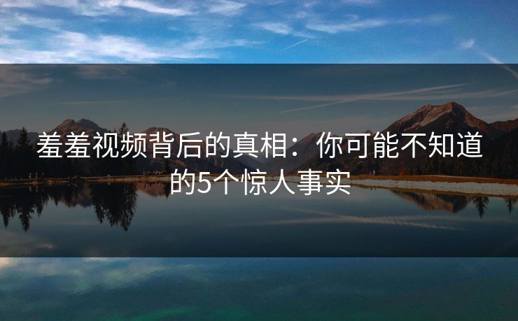 羞羞视频背后的真相：你可能不知道的5个惊人事实  第1张