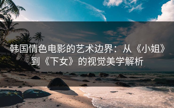 韩国情色电影的艺术边界：从《小姐》到《下女》的视觉美学解析