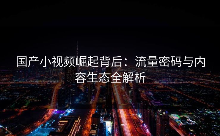 国产小视频崛起背后：流量密码与内容生态全解析