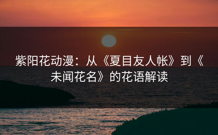 紫阳花动漫：从《夏目友人帐》到《未闻花名》的花语解读