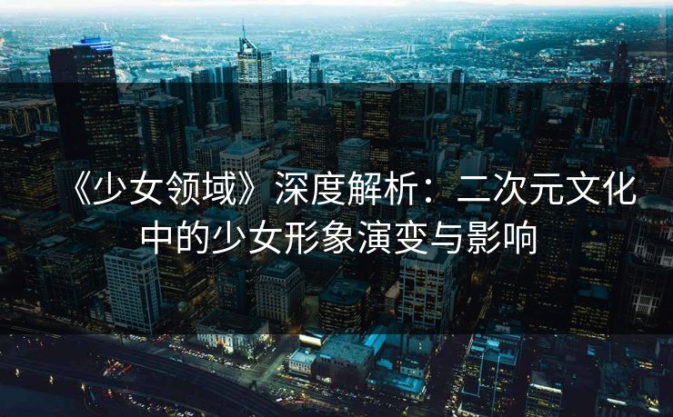 《少女领域》深度解析：二次元文化中的少女形象演变与影响