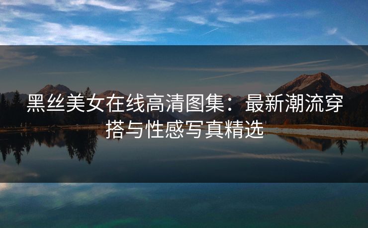 黑丝美女在线高清图集：最新潮流穿搭与性感写真精选