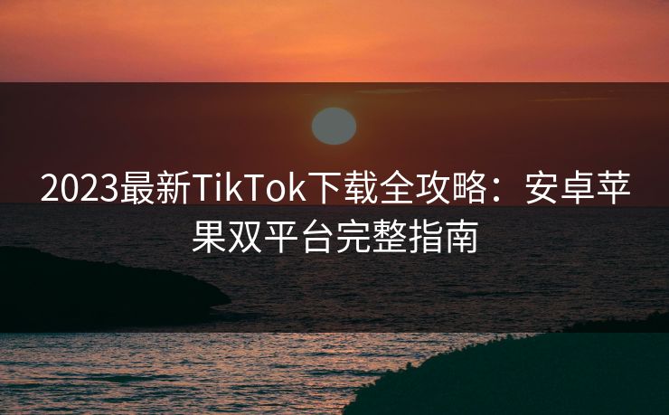 2023最新TikTok下载全攻略：安卓苹果双平台完整指南  第1张