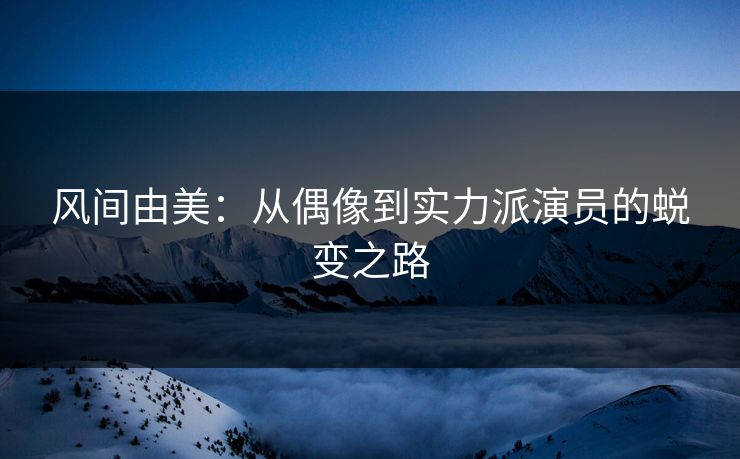 风间由美：从偶像到实力派演员的蜕变之路