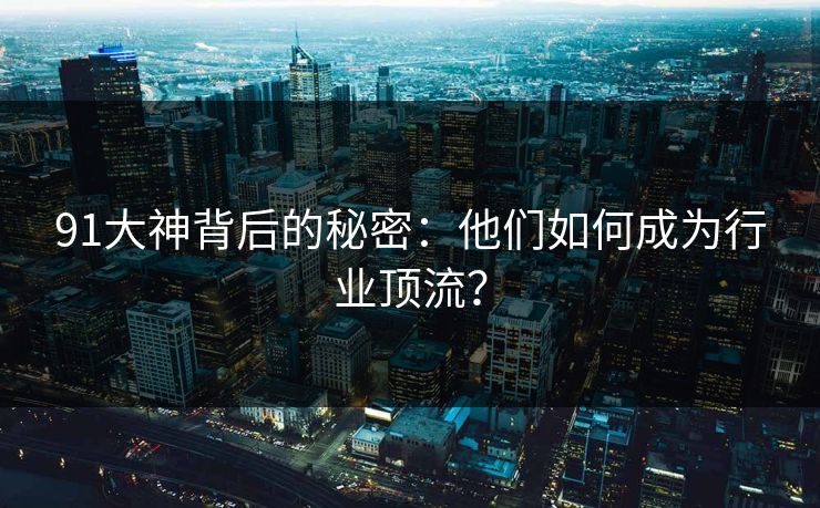 91大神背后的秘密：他们如何成为行业顶流？