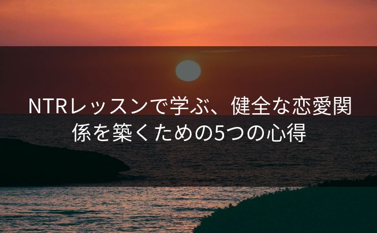 NTRレッスンで学ぶ、健全な恋愛関係を築くための5つの心得  第1张