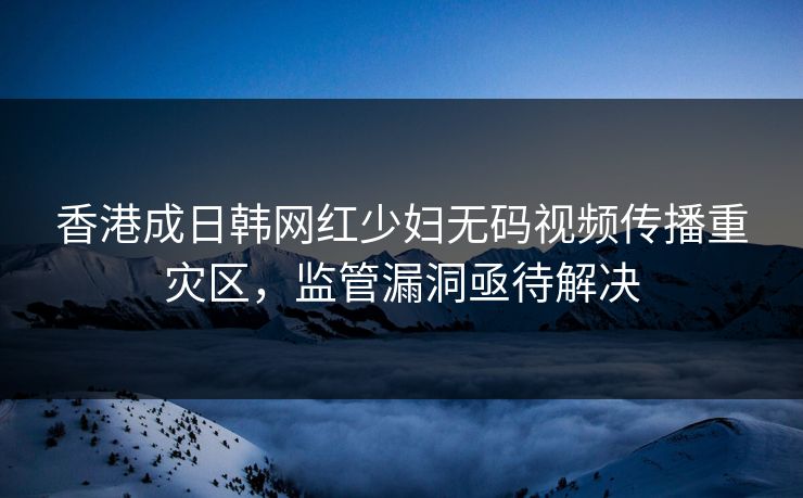 香港成日韩网红少妇无码视频传播重灾区,监管漏洞亟待解决 第1张 香港成日韩网红少妇无码视频传播重灾区,监管漏洞亟待解决 第1张