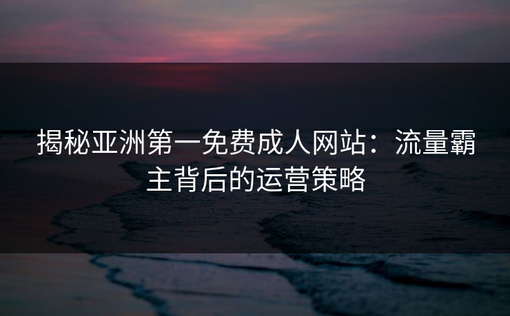 揭秘亚洲第一免费成人网站：流量霸主背后的运营策略  第1张