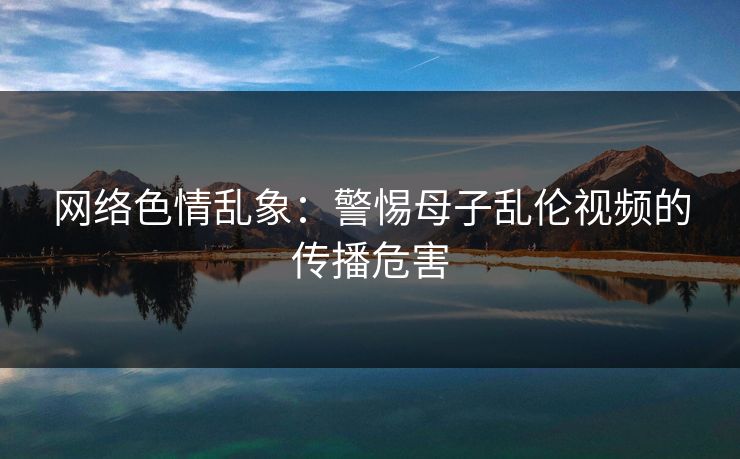 网络色情乱象：警惕母子乱伦视频的传播危害
