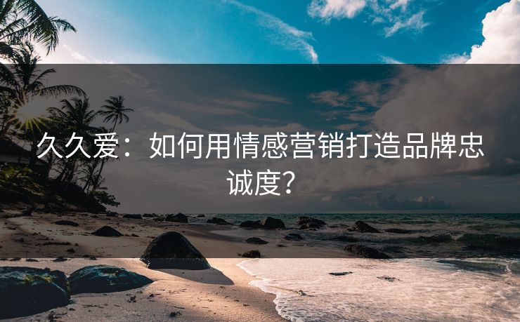 久久爱:如何用情感营销打造品牌忠诚度? 第1张 久久爱:如何用情感营销打造品牌忠诚度? 第1张