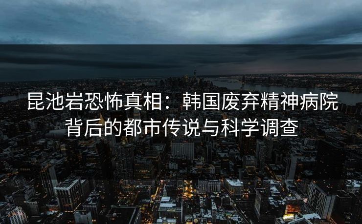 昆池岩恐怖真相:韩国废弃精神病院背后的都市传说与科学调查 昆池岩恐怖真相:韩国废弃精神病院背后的都市传说与科学调查