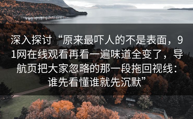 深入探讨“原来最吓人的不是表面，91网在线观看再看一遍味道全变了，导航页把大家忽略的那一段拖回视线：谁先看懂谁就先沉默”